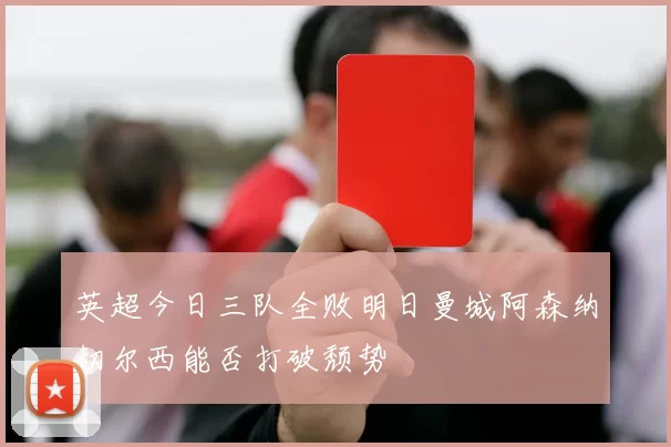 英超今日三队全败明日曼城阿森纳切尔西能否打破颓势