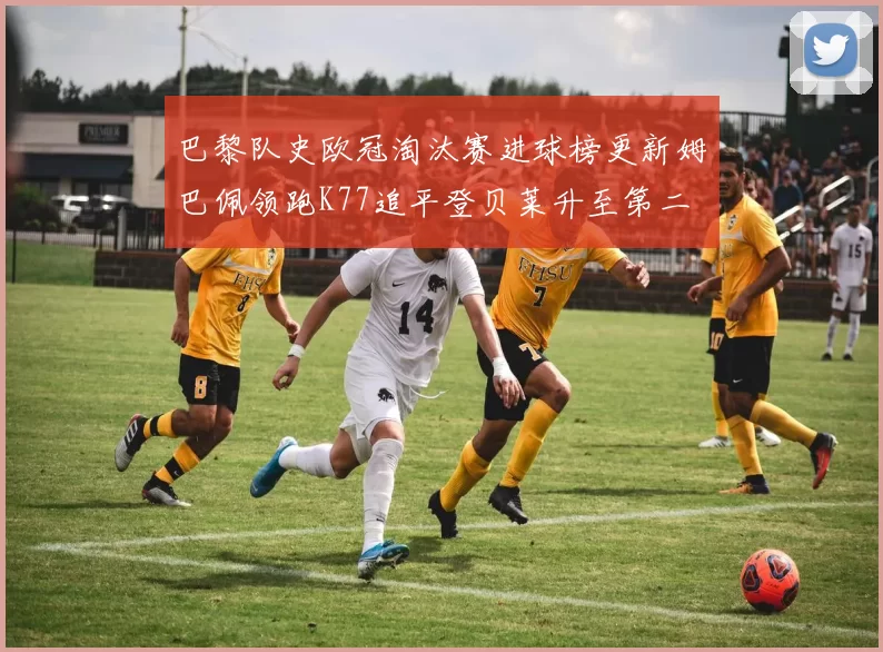 巴黎队史欧冠淘汰赛进球榜更新姆巴佩领跑K77追平登贝莱升至第二