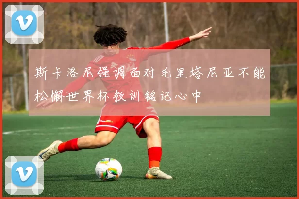 斯卡洛尼强调面对毛里塔尼亚不能松懈世界杯教训铭记心中