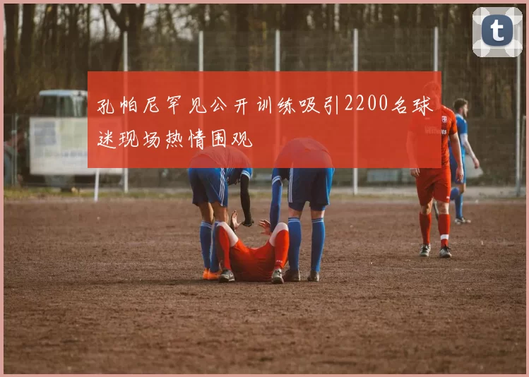 孔帕尼罕见公开训练吸引2200名球迷现场热情围观