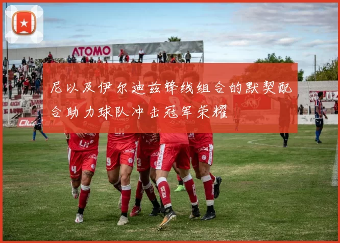 尼以及伊尔迪兹锋线组合的默契配合助力球队冲击冠军荣耀